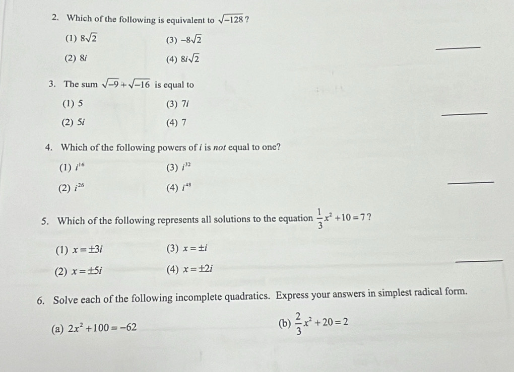 Which of the following is equivalent to sqrt(-128) ?
_
(1) 8sqrt(2) (3) -8sqrt(2)
(2) 8i (4) 8isqrt(2)
3. The sum sqrt(-9)+sqrt(-16) is equal to
_
(1) 5 (3) 7i
(2) 5i (4) 7
4. Which of the following powers of i is not equal to one?
(1) i^(16) (3) i^(32)
(2) i^(26) (4) i^(48)
_
5. Which of the following represents all solutions to the equation  1/3 x^2+10=7 ?
_
(1) x=± 3i (3) x=± i
(2) x=± 5i (4) x=± 2i
6. Solve each of the following incomplete quadratics. Express your answers in simplest radical form.
(a) 2x^2+100=-62
(b)  2/3 x^2+20=2