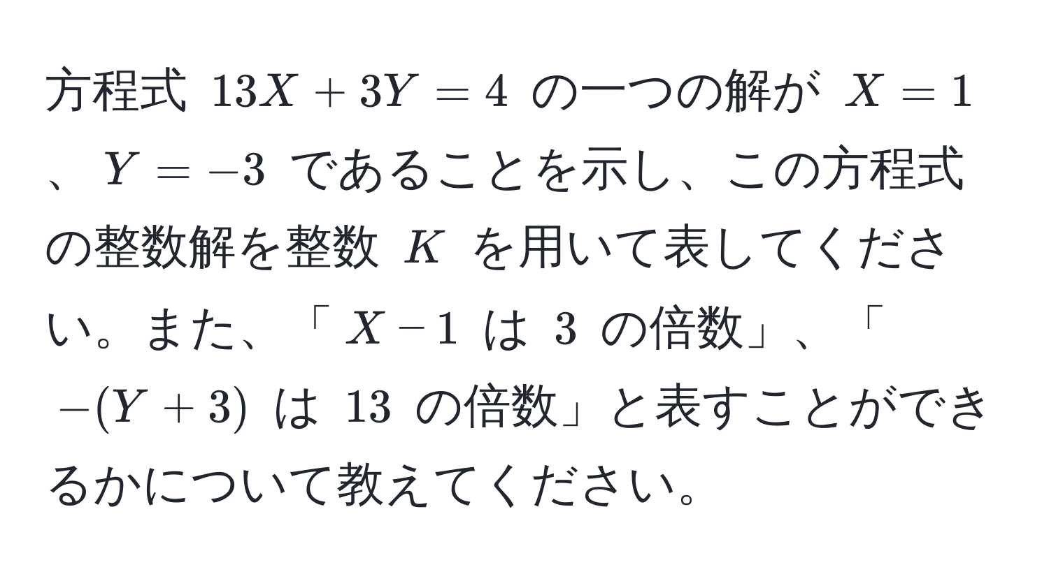 方程式 $13X + 3Y = 4$ の一つの解が $X = 1$、$Y = -3$ であることを示し、この方程式の整数解を整数 $K$ を用いて表してください。また、「$X - 1$ は $3$ の倍数」、「$-(Y + 3)$ は $13$ の倍数」と表すことができるかについて教えてください。