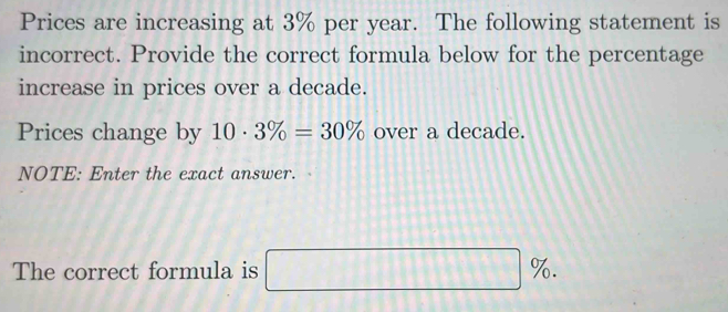 Prices are increasing at 3% per year. The following statement is 
incorrect. Provide the correct formula below for the percentage 
increase in prices over a decade. 
Prices change by 10· 3% =30% over a decade. 
NOTE: Enter the exact answer. 
The correct formula is □ %.