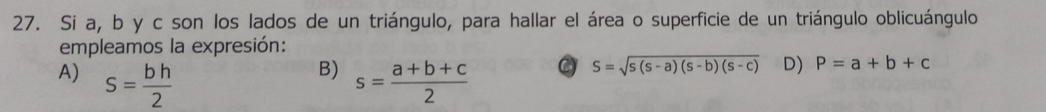 Si a, b y c son los lados de un triángulo, para hallar el área o superficie de un triángulo oblicuángulo
empleamos la expresión:
B)
A) s= bh/2  s= (a+b+c)/2 
C) S=sqrt(s(s-a)(s-b)(s-c)) D) P=a+b+c