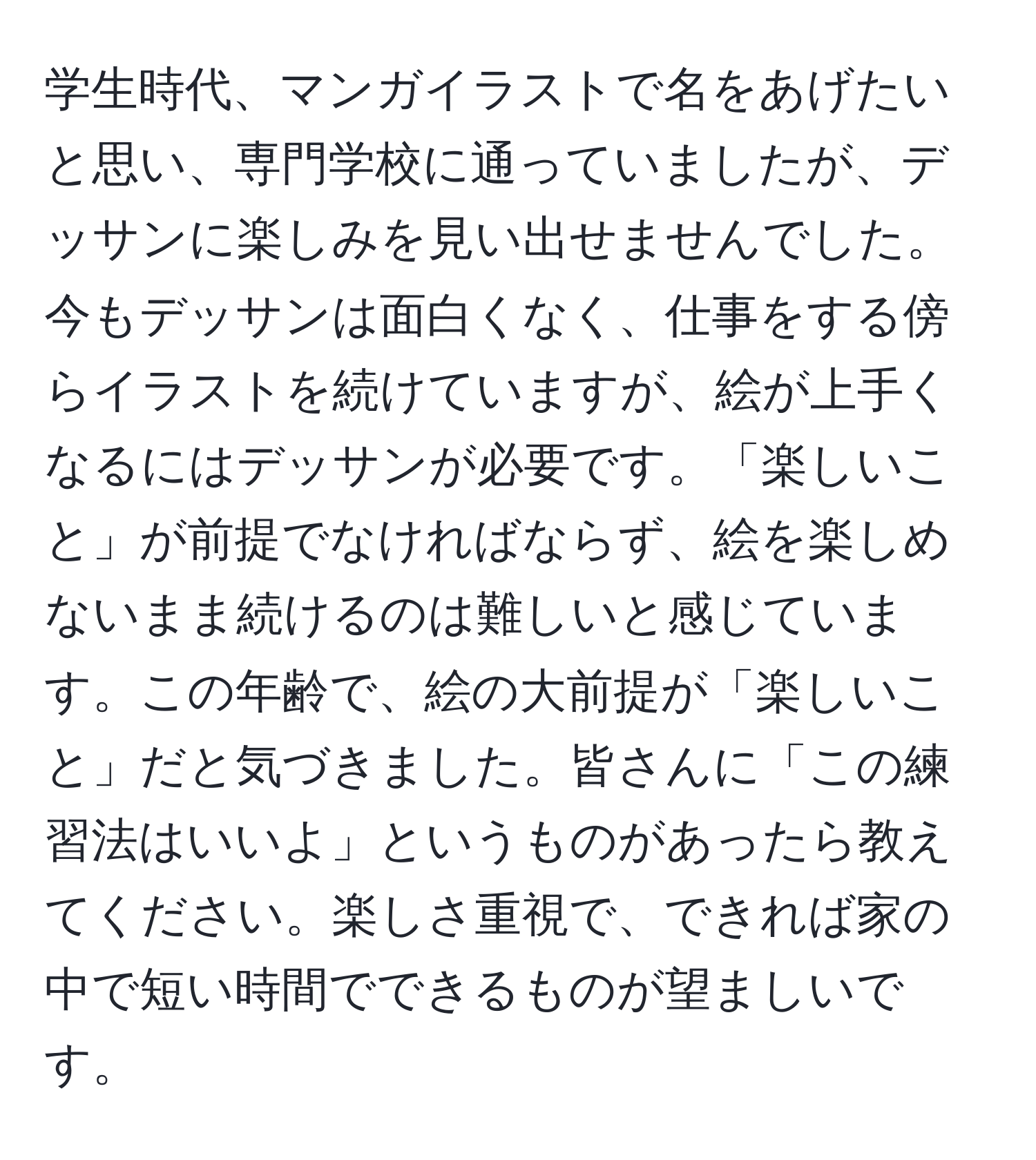 学生時代、マンガイラストで名をあげたいと思い、専門学校に通っていましたが、デッサンに楽しみを見い出せませんでした。今もデッサンは面白くなく、仕事をする傍らイラストを続けていますが、絵が上手くなるにはデッサンが必要です。「楽しいこと」が前提でなければならず、絵を楽しめないまま続けるのは難しいと感じています。この年齢で、絵の大前提が「楽しいこと」だと気づきました。皆さんに「この練習法はいいよ」というものがあったら教えてください。楽しさ重視で、できれば家の中で短い時間でできるものが望ましいです。