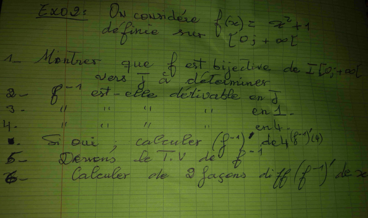 Exoes Onu coundere f(x)=x^2+1
definie mer [0;+∈fty t
1 Montver que fest bijeclive do I[0;+∈fty )
vers I a determiner 
8. 8-7 extelle deivable on overline d
3. 
re (1 
en  1/4 -
4. 
en 
souè; calculer (f· 1) dlel 4 (f^(-1)endpmatrix ' 
5 Demons le 1. V de 8· 1
Calculer ae a fasons d :te(f^(-1))' le 2