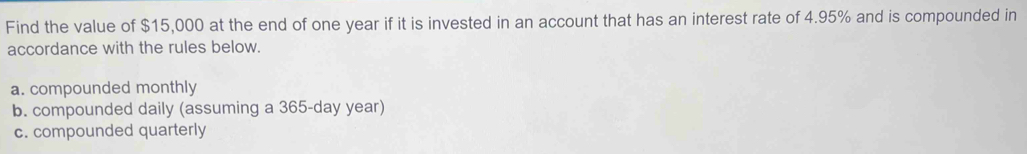 Find the value of $15,000 at the end of one year if it is invested in an account that has an interest rate of 4.95% and is compounded in
accordance with the rules below.
a. compounded monthly
b. compounded daily (assuming a 365-day year)
c. compounded quarterly