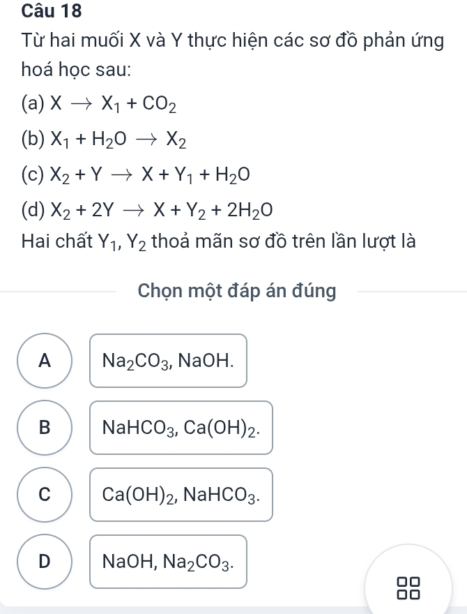 Từ hai muối X và Y thực hiện các sơ đồ phản ứng
hoá học sau:
(a) Xto X_1+CO_2
(b) X_1+H_2Oto X_2
(c) X_2+Yto X+Y_1+H_2O
(d) X_2+2Yto X+Y_2+2H_2O
Hai chất Y_1, Y_2 thoả mãn sơ đồ trên lần lượt là
Chọn một đáp án đúng
A Na_2CO_3 , NaOH.
B NaHCO_3, Ca(OH)_2.
C Ca(OH)_2 | sqrt(a) HCO_3.
D NaOH, Na_2CO_3.