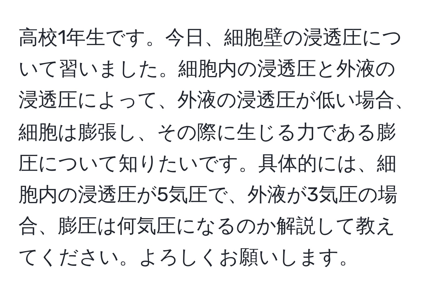 高校1年生です。今日、細胞壁の浸透圧について習いました。細胞内の浸透圧と外液の浸透圧によって、外液の浸透圧が低い場合、細胞は膨張し、その際に生じる力である膨圧について知りたいです。具体的には、細胞内の浸透圧が5気圧で、外液が3気圧の場合、膨圧は何気圧になるのか解説して教えてください。よろしくお願いします。