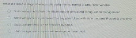 What is a disadvantage of using static assignments instead of DHCP reservations?
Static assignments lose the advantages of centralized configuration management.
Static assignments guarantee that any given client will retain the same IP address over time.
Static assignments can be accessed by name.
Static assignments require less management overhead.