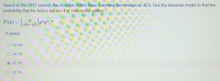 Based on the 2017 season, the Houston Astros have a winning percentage of 623. Use the binomial model to find the
probability that the Astros will win 4 of their next 6 games
P(x)=[ n!/x^(3(n-x)!) ]p^xq^(n-x)
(1 point)
12.4%
24.7%
32.1%
62.3%