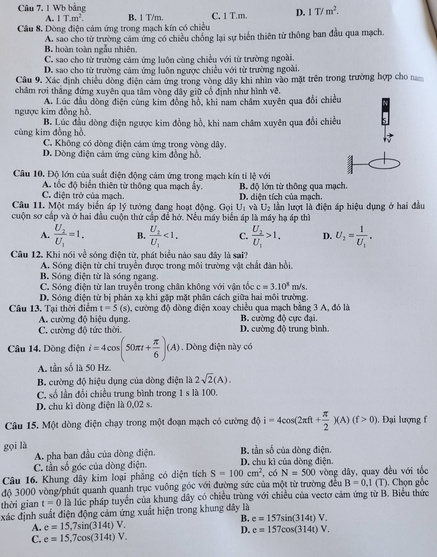 Wb bằng
A. 1T.m^2. B. 1 T/m. C. 1 T.m.
D. 1T/m^2.
Câu 8. Dòng điện cảm ứng trong mạch kín có chiều
A. sao cho từ trường cảm ứng có chiều chống lại sự biến thiên từ thông ban đầu qua mạch.
B. hoàn toàn ngẫu nhiên.
C. sao cho từ trường cảm ứng luôn cùng chiều với từ trường ngoài.
D. sao cho từ trường cảm ứng luôn ngược chiều với từ trường ngoài.
Câu 9. Xác định chiều dòng điện cảm ứng trong vòng dây khi nhìn vào mặt trên trong trường hợp cho nam
châm rơi thắng đứng xuyên qua tâm vòng dây giữ cố định như hình vẽ.
A. Lúc đầu dòng điện cùng kim đồng hồ, khi nam châm xuyên qua đổi chiều
N
ngược kim đồng hồ.
B. Lúc đầu dòng điện ngược kim đồng hồ, khi nam châm xuyên qua đổi chiều
cùng kim đồng hồ.
C. Không có dòng điện cảm ứng trong vòng dây.
D. Dòng điện cảm ứng cùng kim đồng hồ.
Câu 10. Độ lớn của suất điện động cảm ứng trong mạch kín tỉ lệ với
A. tốc độ biến thiên từ thông qua mạch ấy. B. độ lớn từ thông qua mạch.
C. điện trở của mạch. D. diện tích của mạch.
Câu 11. Một máy biến áp lý tưởng đang hoạt động. Gọi U_1 và U_2 lần lượt là điện áp hiệu dụng ở hai đầu
cuộn sơ cấp và ở hai đầu cuộn thứ cấp để hở. Nếu máy biến áp là máy hạ áp thì
A. frac U_2U_1=1. frac U_2U_1<1. C. frac U_2U_1>1. U_2=frac 1U_1.
B.
D.
Câu 12. Khi nói về sóng điện từ, phát biểu nào sau đây là sai?
A. Sóng điện từ chỉ truyền được trong môi trường vật chất đàn hồi.
B. Sóng điện từ là sóng ngang.
C. Sóng điện từ lan truyền trong chân không với vận tốc c=3.10^8m/s.
D. Sóng điện từ bị phản xạ khi gặp mặt phân cách giữa hai môi trường.
Câu 13. Tại thời điểm t=5 (s) 0, cường độ dòng điện xoay chiều qua mạch bằng 3 A, đó là
A. cường độ hiệu dụng. B. cường độ cực đại.
C. cường độ tức thời. D. cường độ trung bình.
Câu 14. Dòng điện i=4cos (50π t+ π /6 )(A). Dòng điện này có
A. tần số là 50 Hz.
B. cường độ hiệu dụng của dòng điện là 2sqrt(2)(A).
C. số lần đổi chiều trung bình trong 1 s là 100.
D. chu kì dòng điện là 0,02 s.
Câu 15. Một dòng điện chạy trong một đoạn mạch có cường độ i=4cos (2π ft+ π /2 )(A)(f>0). Đại lượng f
gọi là
A. pha ban đầu của dòng điện. B. tan shat o của dòng điện.
C. tần số góc của dòng điện.
D. chu kì của dòng điện.
Câu 16. Khung dây kim loại phẳng có diện tích S=100cm^2 , có N=500 vòng dây, quay đều với tốc
độ 3000 vòng/phút quanh quanh trục vuông góc với đường sức của một từ trường đều B=0,1(T). Chọn gốc
thời gian t=0 là lúc pháp tuyến của khung dây có chiều trùng với chiều của vectơ cảm ứng từ B. Biểu thức
xác định suất điện động cảm ứng xuất hiện trong khung dây là
B. e=157sin (314t)V.
A. e=15,7sin (314t)V.
D. e=157cos (314t)V.
C. e=15,7cos (314t)V.