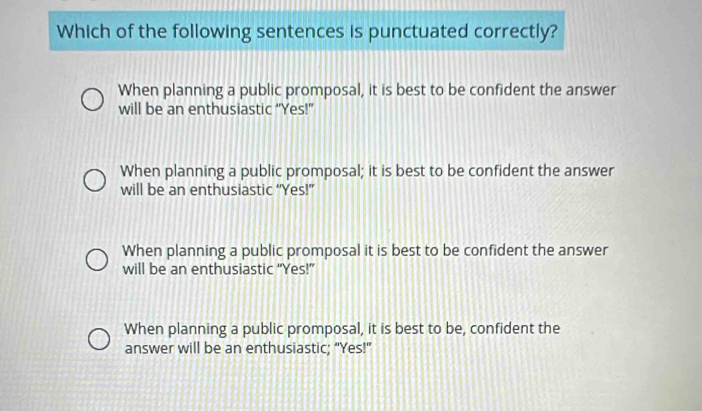 Which of the following sentences is punctuated correctly?
When planning a public promposal, it is best to be confident the answer
will be an enthusiastic “Yes!”
When planning a public promposal; it is best to be confident the answer
will be an enthusiastic “Yes!”
When planning a public promposal it is best to be confident the answer
will be an enthusiastic “Yes!”
When planning a public promposal, it is best to be, confident the
answer will be an enthusiastic; “Yes!”