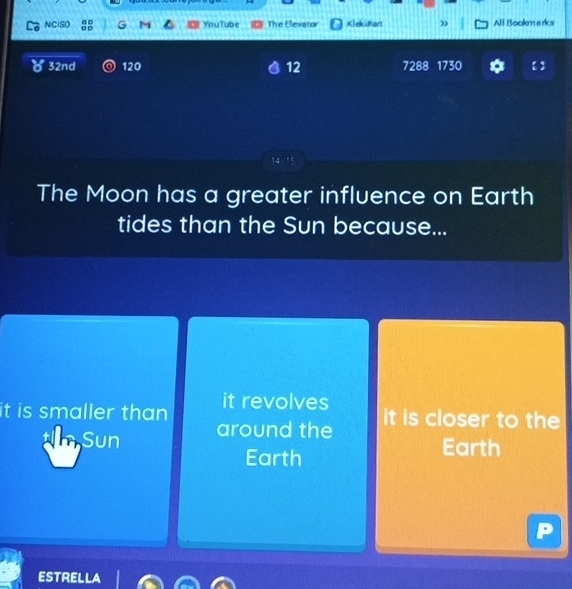 NCISD G M YouTube The Elevator a Klekimart » All Bookm arks
32nd 120 12 7288 1730
14 /15
The Moon has a greater influence on Earth
tides than the Sun because...
it is smaller than it revolves
Sun around the
it is closer to the
Earth
Earth
ESTRELLA