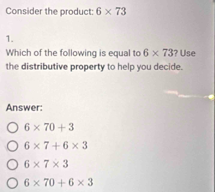 Consider the product: 6* 73
1.
Which of the following is equal to 6* 73 ? Use
the distributive property to help you decide.
Answer:
6* 70+3
6* 7+6* 3
6* 7* 3
6* 70+6* 3