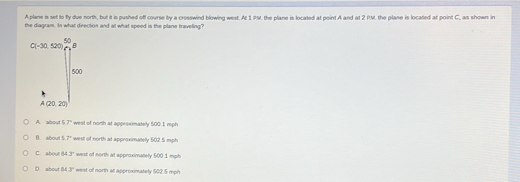 A plane is set to fly due north, but it is pushed off course by a crosswind blowing west. At 1 PM. the plane is located at point A and at 2 PM. the plane is located at point C, as shown in
the diagram. In what direction and at what speed is the plane traveling?
A about 5.7° west of north at approximately 500.1 mph
B. about 5.7° west of north at approximately 502.5 mph
C. about 84.3° west of north at approximately 500.1 mph
D. about 84.3° west of north at approximately 502.5 mph