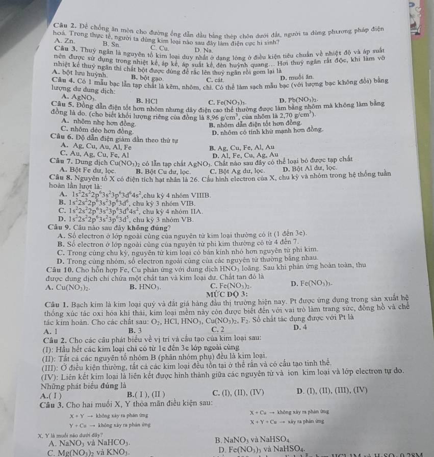 Để chống ăn mòn cho đường ống dẫn dầu bằng thép chôn dưới đất, người ta dùng phương pháp điện
hoá. Trong thực tế, người ta dùng kim loại nào sau đây làm điện cực hi sinh?
A. Zn. B. Sn C. Cu. D. Na.
Câu 3. Thuỷ ngân là nguyên tố kim loại duy nhất ở dạng lóng ở điều kiện tiêu chuẩn về nhiệt độ và áp suất
nên được sử dụng trong nhiệt kế, áp kể, áp suất kế, đèn huỳnh quang... Hơi thuỷ ngân rất độc, khi làm võ
nhiệt kể thuỷ ngân thi chất bột được dùng để rắc lên thuy ngân rồi gom lại là
A. bột lưu huỳnh. B. bột gạo. C. cát.
D. muối ăn.
Câu 4. Có 1 mẫu bạc lẫn tạp chất là kẽm, nhôm, chì. Có thể làm sạch mẫu bạc (với lượng bạc không đổi) bằng
lượng dư dung dịch:
A. AgNO_3. B. HCl C. Fe(NO_3)_3 D. Pb(NO_3)_2.
Câu 5. Đồng dẫn điện tốt hơn nhôm nhưng dây điện c ờng được làm bằng nhôm mà không làm bằng
đồng là do. (cho biết khối lượng riêng của đồng là 8,96g/cm^3 , của nhôm là 2,70g/cm^3).
A. nhôm nhẹ hơn đồng.
B. nhôm dẫn điện tốt hơn đồng.
C. nhôm dèo hơn đồng. D. nhôm có tính khử mạnh hơn đồng.
Câu 6. Độ dẫn điện giảm dần theo thứ tự
A. Ag, Cu, Au, Al, Fe B. Ag, Cu, Fe, Al, Au
C. Au. Ag,Cu,Fe,Al
D. Al, Fe, Cu, Ag, Au
Câu 7. Dung dịch Cu(NO_3)_2 có lẫn tạp chất AgNO₃. Chất nào sau đây có thể loại bỏ được tạp chất
A. Bột Fe dư, lọc. B. Bột Cu dư, lọc C. Bột Ag dư, lọc. D. Bột Al dư, lọc.
Câu 8. Nguyên tố X có điện tích hạt nhân là 26. Cầu hình electron của X, chu kỳ và nhóm trong hệ thống tuần
hoàn lần lượt là:
A. 1s^22s^22p^63s^23p^63d^64s^2 ,chu kỳ 4 nhóm VIIIB.
B. 1s^22s^22p^63s^23p^63d^6 , chu kỷ 3 nhóm VIB.
C. 1s^22s^22p^63s^23p^63d^64s^2 , chu kỳ 4 nhóm IIA.
D. 1s^22s^22p^63s^23p^63d^5 , chu ky 3 nhóm VB.
Câu 9. Câu nào sau đây không đúng?
A. Số electron ở lớp ngoài cùng của nguyên tử kim loại thường có it (1 đến 3e).
B. Số electron ở lớp ngoài cùng của nguyên tử phi kim thường có từ 4 đến 7.
C. Trong cùng chu kỳ, nguyên tử kim loại có bán kính nhỏ hơn nguyên từ phi kim.
D. Trong cùng nhỏm, số electron ngoài cùng của các nguyên tử thường bằng nhau.
Câu 10. Cho hỗn hợp Fe, Cu phản ứng với dung dịch HNO_3 loãng. Sau khi phản ứng hoàn toàn, thu
được dung dịch chi chứa một chất tan và kim loại dư. Chất tan đó là
A. Cu(NO_3)_2. B. HNO_3. C. Fe (NO_3)_2. D. Fe(NO_3)_3.
MỨC ĐQ 3:
Câu 1. Bạch kim là kim loại quý và đắt giá hàng đầu thị trường hiện nay. Pt được ứng dụng trong sản xuất hệ
thống xúc tác oxi hóa khí thải, kim loại mềm này còn được biết đến với vai trò làm trang sức, đồng hồ và chế
tác kim hoàn. Cho các chất sau: O_2,HCl,HNO_3,Cu(NO_3)_2,F_2. Số chất tác dụng được với Pt là
A. 1 B. 3 C. 2 D. 4
Câu 2. Cho các câu phát biểu về vị trí và cấu tạo của kim loại sau:
(I): Hầu hết các kim loại chi có từ 1e đến 3e lớp ngoài cùng
(II): Tất cả các nguyên tố nhóm B (phân nhóm phụ) đều là kim loại.
(III): Ở điều kiện thường, tất cả các kim loại đều tồn tại ở thể rắn và có cấu tạo tinh thể.
(IV): Liên kết kim loại là liên kết được hình thành giữa các nguyên tử và ion kim loại và lớp electron tự do.
Những phát biểu đúng là
A.( Ⅰ ) B.( Ⅰ), (Ⅱ ) C. (I), (II), (IV) D. (I), (II), (III), (IV)
Câu 3. Cho hai muối X, Y thỏa mãn điều kiện sau:
X+Cuto
X+Yto khōng xáy ra phán ứng không xày ra phán ứng
X+Y+Cu
Y+Cuto khōng xáy ra phán ứng to xày ra phán ứng
X. Y là muồi nào dưới đây?
A. NaNO_3 và NaHCO_3. B. NaNO_3 và NaHSO_4
D. Fe(NO_3):
C. Mg(NO_3)_2 và KNO_3. y và NaH SO_4.