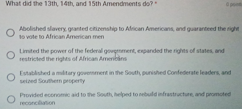 What did the 13th, 14th, and 15th Amendments do? * 0 point
Abolished slavery, granted citizenship to African Americans, and guaranteed the right
to vote to African American men
Limited the power of the federal government, expanded the rights of states, and
restricted the rights of African Americans
Established a military government in the South, punished Confederate leaders, and
seized Southern property
Provided economic aid to the South, helped to rebuild infrastructure, and promoted
reconciliation