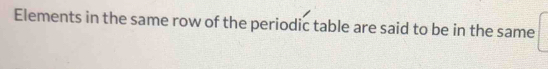 Elements in the same row of the periodic table are said to be in the same