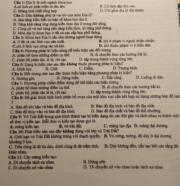 Địa lý là một ngành khoa học
A.có lịch sử phát triển từ lâu đời. B. Có tính đặc thù cao.
C. Mang tính chất tổng hợp D. Chỉ gồm địa lý địa nhiên
Câu 2: Đâu không phải là vai trò của môn Địa lí?
A. làm tăng hiểu biết cơ bản về khoa học địa lí.
B. Tăng khả năng ứng dụng kiến thức địa lí trong đời sống.
C. Củng cố và mở rộng nền tảng kiến thức, kĩ năng phổ thông.
D. Môn địa lý được học ở tất cả các cấp học phổ thông.
Câu 3: Khoa học Địa lí cần cho những người hoạt động
A. Ở tất cả các lĩnh vực sản xuất. B. chỉ ở phạm vi ngoài thiện nhiện.
C.chi ở lĩnh vực công tác xã hội. D. chỉ thuộc phạm vi ở biển đảo.
Câu 4: Phương pháp kí hiệu dùng để biểu hiện các đối tượng
A. phân bố theo những điểm cụ thể. B. di chuyển theo các hướng bất kì.
C. phân bố phân tán, lẻ tẻ, rời rạc. D. tập trung thành vùng rộng lớn.
Câu 5: Dạng kí hiệu nào sau đây không thuộc phương pháp kí hiệu?
A. Hình học. B. Chữ. C. Điểm. D. Tượng hình.
Câu 6: Đối tượng nào sau đây được biểu hiện bằng phương pháp kí hiệu?
A. Hướng gió. B. Dòng biển. C. Hải cảng. D. Luồng di dân.
Câu 7: Phương pháp chấm điểm dùng để thể hiện các hiện tượng
A. phân bố theo những điểm cụ thể.  B. di chuyển theo các hướng bất kì.
C. phân bố, phân tán lẻ tẻ, rời rạc. D. tập trung thành vùng rộng lớn.
Cầu 8: Để giải thích tình hình phân bố mưa của một khu vực cần kết hợp sử dụng những bản đồ nàc
?
A. Bản đồ khí hậu và bản đồ địa hình. B. Bản đồ địa hình và bản đồ địa chất.
C. Bản đồ thủy văn và bản đồ địa hình. D. Bản đồ địa chất và bản đồ thổ nhưỡng.
Cầu 9: Vỏ Trái Đất trong quá trình thành tạo bị biến dạng do các đứt gãy và tách nhau ra thành một
số đơn vị kiến tạo. Mỗi đơn vị kiến tạo được gọi là
A. mảng kiến tạo. B. vỏ trái đất. C. mảng lục địa. D. mảng đại dương.
Câu 10: Phát biểu nào sau đây không đúng với lớp vỏ Trái Đất?
A. Giới hạn vỏ Trái Đất không trùng với thạch quyển. B. Vỏ cứng, mỏng, độ dày ở đại dương
khoảng 5 km.
C. Trên cùng là đá ba dan, dưới cùng là đá trầm tích. D. Dày không đều, cấu tạo bởi các tầng đá
khác nhau.
Câu 11: Các mảng kiến tạo:
A. Di chuyển tách xa nhau  B. Đứng yên
C. Di chuyển xô vào nhau D. Di chuyển xô vào nhau hoặc tách xa nhau