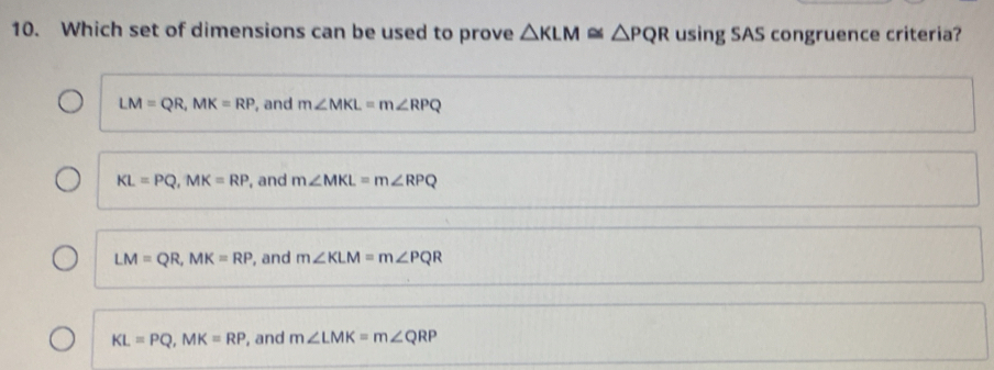 Which set of dimensions can be used to prove △ KLM≌ △ PQR using SAS congruence criteria?
LM=QR, MK=RP , and m∠ MKL=m∠ RPQ
KL=PQ, MK=RP , and m∠ MKL=m∠ RPQ
LM=QR, MK=RP , and m∠ KLM=m∠ PQR
KL=PQ, MK=RP , and m∠ LMK=m∠ QRP