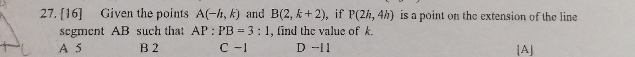 [16] Given the points A(-h,k) and B(2,k+2) , if P(2h,4h) is a point on the extension of the line 
segment AB such that AP:PB=3:1 , find the value of k.
A 5 B 2 C -1 D -11 [A]