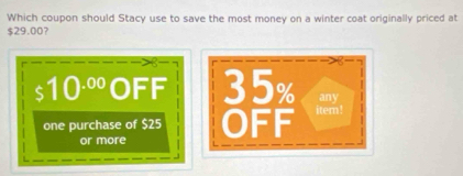 Which coupon should Stacy use to save the most money on a winter coat originally priced at
$29.00? 
any
$ 10^(.00) OFF 35% item! 
one purchase of $25 OFF 
or more