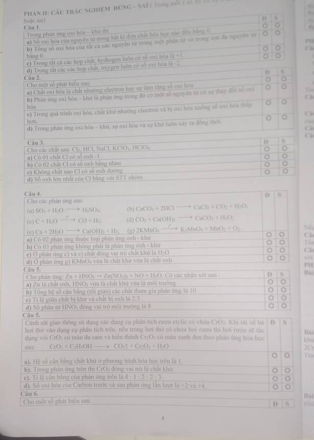 NGHiệM ĐỒNG - SAI ( Trng n 5 a h 1
P11
T
C
C
C
Cho các phân ứng sau
(a) SO_3+H_2Oto H_2SO_4 (b) CaCO_3+2HClto CaCl_2+CO_2+H_2O:
(c) C+H_2Oxrightarrow CCO+H_2 (d) CO_2+Ca(OH)_2to CaCO_3+H_2O_2
(c) Ca+2H_2Oto Ca(OH)_2+H_2; (g) 2KMnO_4to K_2MnO_4+MnO_2+O_2 Nés
a) Có 02 phản ứng thuộc loại phản ứng oxh - khử C
b) Cô 03 phản ứng không phải là phản ứng oxh - khù Tôn
c) O phân ứng c) và c) chất đóng vai trò chất khử là H:O Câ
d) O phân ứng g) KMnOa vừa là chất khử vừa là chất oxh 0 yài
PH
Câu 5. Hài
Cho phân ứng: Zn+HNO_3to Zn(NO_3)_2+NO+H_2O , Có các nhận xét sau : D S
a) Zn là chất oxh, HNO_3 vừa là chất khứ vừa là mỗi trường
b) Tổng hệ số cần băng (tôi gián) các chất tham gia phần ứng là 10
e) Ti lệ giữa chất bị khử và chất bị oxh là p=frac 
d) Số phần tử HNOy đóng vai trò môi trường là 8
Câu 5.
Cánh sát giao thông sử dụng các dụng cụ phân tích rượu etylic có chứa CrO_1 Khi tài xề hà D S
hơi thờ vào dụng cụ phân tích trên, nều trong hơi thờ có chứa hơi rượu thì hơi rượu sẽ tác Bải
dụng vái CrO_3 có màu đa cam và biển thành Cr_2O ) có màu xanh đen theo phán ứng hóa học khū
san. CiO_3+C_2H_5OHto CO_2uparrow +Cr_2O_3+H_2O 2O
。 Tro
a). Hệ số cần bằng chất khử ở phương trình hóa học trên là 1.
b). Trong phân ứng trên thì CrO_3 đōng vai trò là chất khử
。
c). Ti lệ cần bằng của phán ứng trên là 4:1:2:2:3
o
d). Số oxi hòa của Carbon trước và sau phân ứng lần lượt 1d+2vh+4
。
Câu 6,
Cho một số phát biểu sau tiu Bài
D S
4