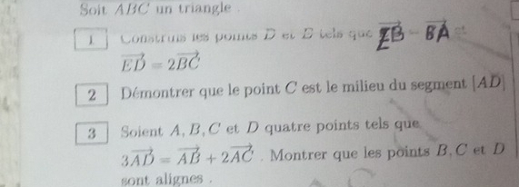 Soit ABC' un triangle . 
1. Construs les poits D et B tels que BA
vector ED=2vector BC. 
2 ] Démontrer que le point C est le milieu du segment [ AD ] 
3 | Soient A, B, C et D quatre points tels que
3vector AD=vector AB+2vector AC. Montrer que les points B, C et D
sont alignes .