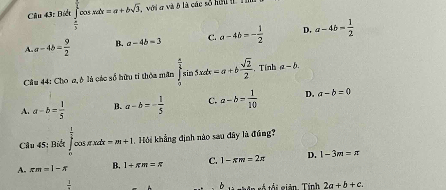 Biết ∈tlimits _ π /3 ^ π /3 cos xdx=a+bsqrt(3), với a và b là các số hữu l.
A. a-4b= 9/2  B. a-4b=3 C. a-4b=- 1/2  D. a-4b= 1/2 
Câu 44: Cho a, b là các số hữu tỉ thỏa mãn ∈tlimits _0^((frac π)2)sin 5xdx=a+b sqrt(2)/2 . Tính a-b.
A. a-b= 1/5  B. a-b=- 1/5  C. a-b= 1/10  D. a-b=0
Câu 45: Biết ∈tlimits _0^((frac 1)2)cos π xdx=m+1. Hỏi khẳng định nào sau đây là đúng?
A. π m=1-π B. 1+π m=π C. 1-π m=2π D. 1-3m=π
 1/2 
b s ân số tối giản. Tính 2a+b+c.