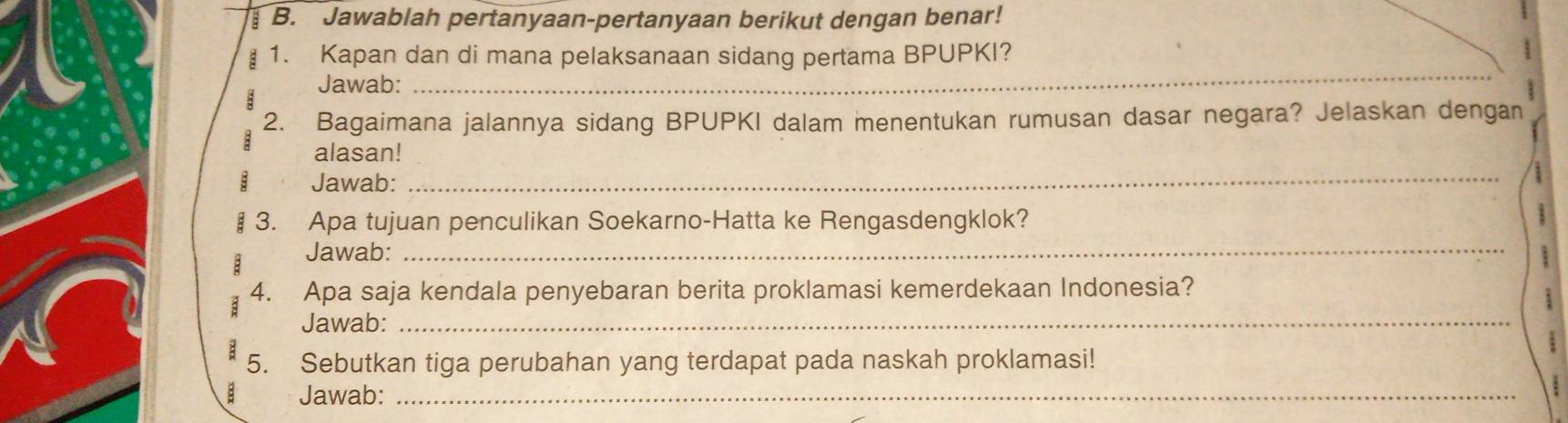 Jawablah pertanyaan-pertanyaan berikut dengan benar! 
_ 
1. Kapan dan di mana pelaksanaan sidang pertama BPUPKI? 
Jawab: 
2. Bagaimana jalannya sidang BPUPKI dalam menentukan rumusan dasar negara? Jelaskan dengan 
alasan! 
Jawab: 
_ 
_ 
§ 3. Apa tujuan penculikan Soekarno-Hatta ke Rengasdengklok? 
: Jawab: 
; 4. Apa saja kendala penyebaran berita proklamasi kemerdekaan Indonesia? 
Jawab:_ 
5. Sebutkan tiga perubahan yang terdapat pada naskah proklamasi! 
a Jawab:_