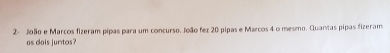 2- João e Marcos fizeram pipas para um concurso. João fez 20 pipas e Marcos 4 o mesmo. Quantas pipas fizeram 
os dois juntos?