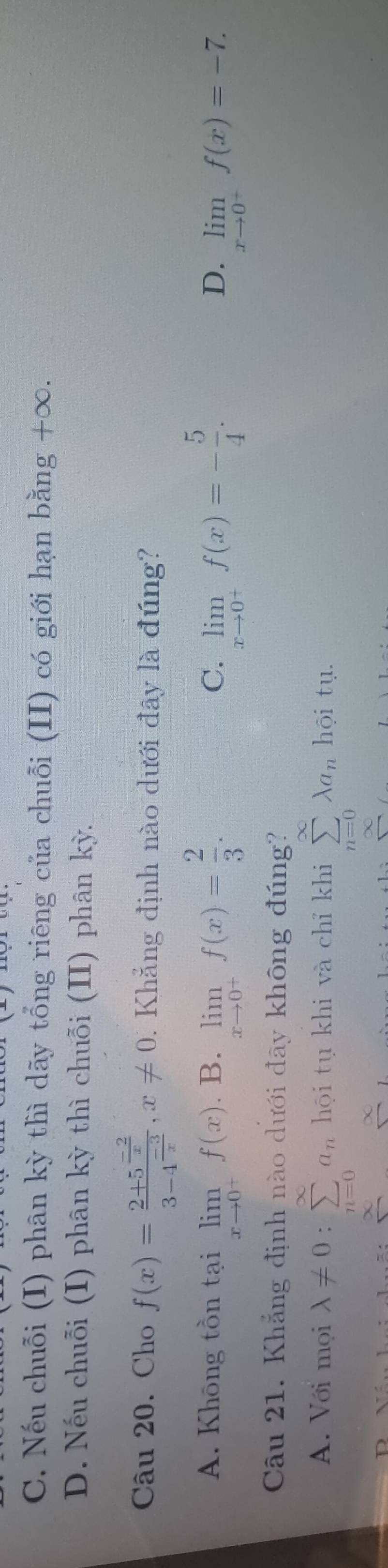 C. Nếu chuỗi (I) phân kỳ thì dãy tổng riêng của chuỗi (II) có giới hạn bằng +∞.
D. Nếu chuỗi (I) phân kỳ thì chuỗi (II) phân kỳ.
Câu 20. Cho f(x)=frac 2+5^(frac -2)x3-4^(frac -3)x, x!= 0. Khẳng định nào dưới đây là đúng?
A. Không tồn tại limlimits _xto 0^+f(x). B. limlimits _xto 0^+f(x)= 2/3 . limlimits _xto 0^+f(x)=- 5/4 . 
C.
D. limlimits _xto 0^+f(x)=-7. 
Câu 21. Khẳng định nào dưới đãy không đúng?
A. Với mọi lambda != 0:sumlimits _(n=0)^(∈fty)a_n hội tụ khi và chỉ khi sumlimits _(n=0)^(∈fty)lambda a_n hội tụ.
∞