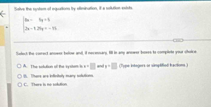 Solve the system of equations by elimination, if a solution exists.
beginarrayl 8x-5y=5 2x-125y=-15endarray.
Select the correct answer below and, if necessary, fill in any answer boxes to complete your choice
A. The solution of the system is x=□ and y=□ (Type integers or simplified fractions.)
B. There are infinitely many solutions
C. There is no solution.