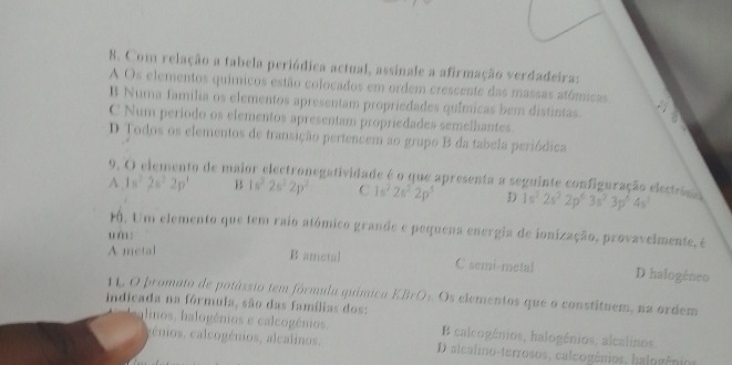 Com relação a tabela periódica actual, assinale a afirmação verdadeira:
A Os elementos químicos estão colocados em ordem crescente das massas atómicas
B Numa familia os elementos apresentam propriedades químicas bem distintas.
C Num periodo os elementos apresentam propriedades semelhantes
D Todos os elementos de transição pertencem ao grupo B da tabela periódica
A 9, O elemento de maior electronegatividade é o que apresenta a seguinte configuração electró 1s^22s^22p^1 B 1s^22s^22p^2 C 1s^22s^22p^5 D 1s^2· 2s^22p^6· 3s^2· 3p^6· 4s^3
1. Um elemento que tem raio atómico grande e pequena energia de ionização, provavelmente, é
u m :
A metal B ametal C semi-metal D halogêneo
11, O promato de potássio tem fórmula química KBrO1. Os elementos que o constituem, na ordem
indicada na fórmula, são das famílias dos:
alnos, halogénios e calcogénios. B calcogénios, halogénios, alcalinos.
génios, calcogénios, alcalinos. D alcalino-terrosos, calcogênios, halogênios