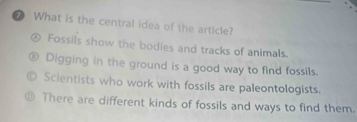 What is the central idea of the article?
Fossils show the bodies and tracks of animals.
⑩ Digging in the ground is a good way to find fossils.
Scientists who work with fossils are paleontologists.
There are different kinds of fossils and ways to find them.