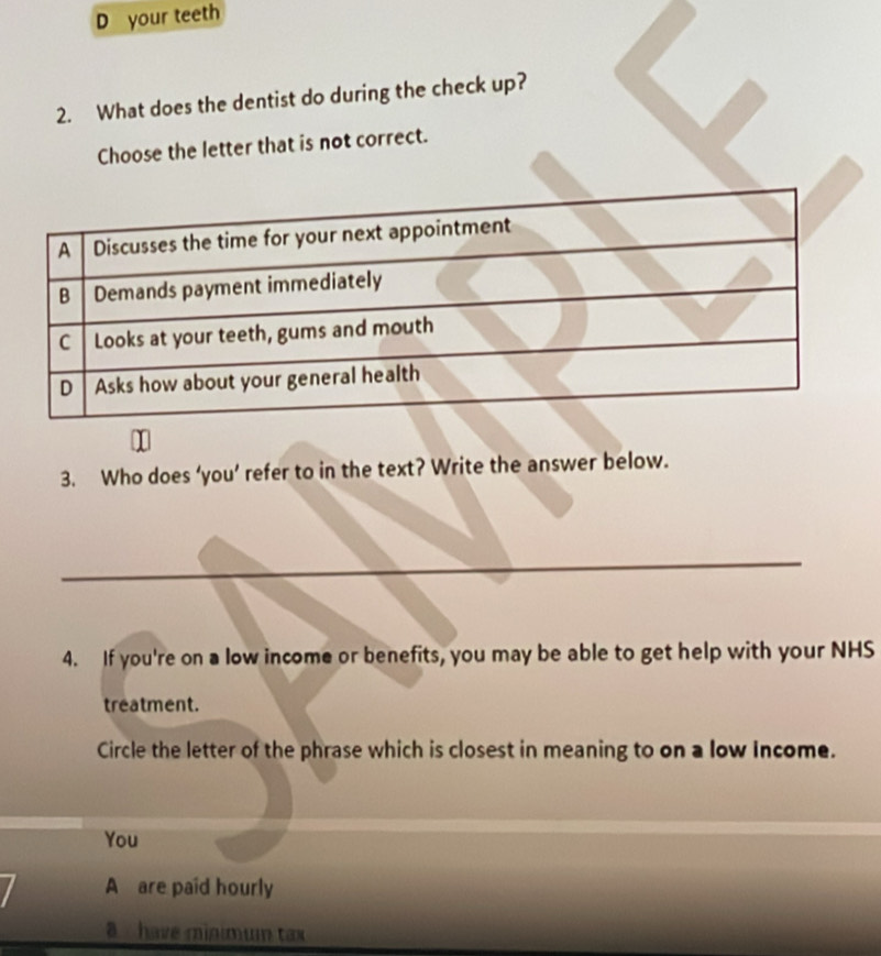 your teeth
2. What does the dentist do during the check up?
Choose the letter that is not correct.
3. Who does ‘you’ refer to in the text? Write the answer below.
4. If you're on a low income or benefits, you may be able to get help with your NHS
treatment.
Circle the letter of the phrase which is closest in meaning to on a low Income.
You
A are paid hourly
a have minimum tax