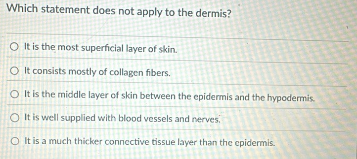 Which statement does not apply to the dermis?
It is the most superfcial layer of skin.
It consists mostly of collagen fibers.
It is the middle layer of skin between the epidermis and the hypodermis.
It is well supplied with blood vessels and nerves.
It is a much thicker connective tissue layer than the epidermis.