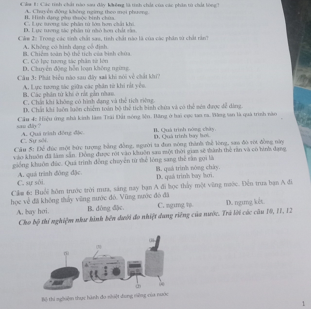 Các tính chất nào sau đây không là tính chất của các phân tử chất lông?
A. Chuyển động không ngừng theo mọi phương.
B. Hình dạng phụ thuộc bình chứa.
C. Lực tương tác phân tử lớn hơn chất khi.
D. Lực tương tác phân tử nhỏ hơn chất rằn.
Câu 2: Trong các tính chất sau, tinh chất nào là của các phân tử chất rắn?
A. Không có hình dạng cổ định.
B. Chiếm toàn bộ thể tích của bình chứa,
C. Có lực tương tác phân tử lớn
D. Chuyển động hỗn loạn không ngừng.
Câu 3: Phát biểu nào sau đây sai khi nói về chất khí?
A. Lực tương tác giữa các phân tử khí rất yếu.
B. Các phân tử khí ở rất gần nhau.
C. Chất khí không có hình dạng và thể tích riêng.
D. Chất khí luôn luôn chiếm toàn bộ thể tích bình chứa và có thể nén được dễ dàng.
Câu 4: Hiệu ứng nhà kính làm Trái Đất nóng lên. Băng ở hai cực tan ra. Băng tan là quá trình nào
sau dây?
A. Quá trình đông đặc. B. Quá trình nóng chây.
n
C. Sự sôi. D. Quá trình bay hơi.
n □
Câu 5: Để đúc một bức tượng bằng đồng, người ta đun nóng thành thể lỏng, sau đó rót đồng này
vào khuôn đã làm sẵn. Đồng được rót vào khuôn sau một thời gian sẽ thành thể rắn và có hình dạng
giống khuôn đúc. Quá trình đồng chuyền từ thể lỏng sang thể rắn gọi là
A. quá trình đông đặc. B. quá trình nóng chảy.
C. sự sôi. D. quá trình bay hơi.
Câu 6: Buổi hôm trước trời mưa, sáng nay bạn A đi học thấy một vũng nước. Đến trưa bạn A đi
học về đã không thấy vũng nước đó. Vũng nước đó đã
A. bay hơi. B. đông đặc. C. ngưng tụ. D. ngưng kết.
Cho bộ thí nghiệm như hình bên dưới đo nhiệt dung riêng của nước. Trã lời các câu 10, 11, 12
Bộ thí nghiệm thực hành đo nhiệt dung riêng của nước
1