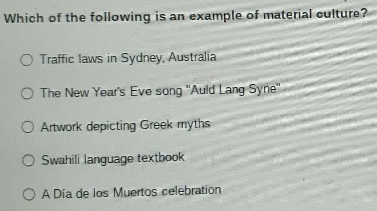 Which of the following is an example of material culture?
Traffic laws in Sydney, Australia
The New Year's Eve song "Auld Lang Syne'
Artwork depicting Greek myths
Swahili language textbook
A Día de los Muertos celebration