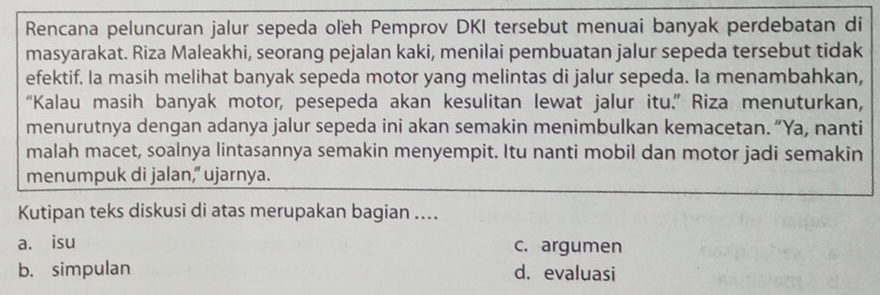 Rencana peluncuran jalur sepeda oľeh Pemprov DKI tersebut menuai banyak perdebatan di
masyarakat. Riza Maleakhi, seorang pejalan kaki, menilai pembuatan jalur sepeda tersebut tidak
efektif. Ia masih melihat banyak sepeda motor yang melintas di jalur sepeda. Ia menambahkan,
“Kalau masih banyak motor, pesepeda akan kesulitan lewat jalur itu.” Riza menuturkan,
menurutnya dengan adanya jalur sepeda ini akan semakin menimbulkan kemacetan. “Ya, nanti
malah macet, soalnya lintasannya semakin menyempit. Itu nanti mobil dan motor jadi semakin
menumpuk di jalan,” ujarnya.
Kutipan teks diskusi di atas merupakan bagian ....
a. isu c. argumen
b. simpulan d. evaluasi