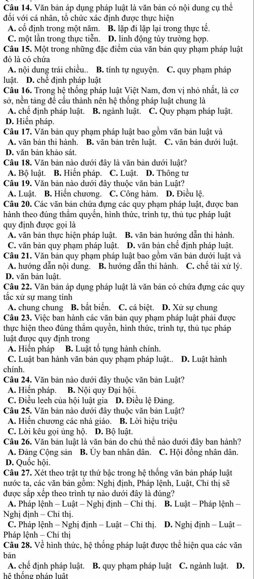 Văn bản áp dụng pháp luật là văn bản có nội dung cụ thể
đối với cá nhân, tổ chức xác định được thực hiện
A. cố định trong một năm. B. lặp đi lặp lại trong thực tế.
C. một lần trong thực tiễn. D. linh động tùy trường hợp.
Câu 15. Một trong những đặc điểm của văn bản quy phạm pháp luật
đó là có chứa
A. nội dung trái chiều.. B. tính tự nguyện. C. quy phạm pháp
luật. D. chế định pháp luật
Câu 16. Trong hệ thống pháp luật Việt Nam, đơn vị nhỏ nhất, là cơ
sở, nền tảng để cấu thành nên hệ thống pháp luật chung là
A. chế định pháp luật. B. ngành luật. C. Quy phạm pháp luật.
D. Hiến pháp.
Câu 17. Văn bản quy phạm pháp luật bao gồm văn bản luật và
A. văn bản thi hành. B. văn bản trên luật. C. văn bản dưới luật.
D. văn bản khảo sát.
Câu 18. Văn bản nào dưới đây là văn bản dưới luật?
A. Bộ luật. B. Hiến pháp. C. Luật. D. Thông tư
Câu 19. Văn bản nào dưới đây thuộc văn bản Luật?
A. Luật. B. Hiến chương. C. Công hàm. D. Điều lệ.
Câu 20. Các văn bản chứa đựng các quy phạm pháp luật, được ban
hành theo đúng thẩm quyến, hình thức, trình tự, thủ tục pháp luật
quy định được gọi là
A. văn bản thực hiện pháp luật. B. văn bản hướng dẫn thi hành.
C. văn bản quy phạm pháp luật. D. văn bản chế định pháp luật.
Câu 21. Văn bản quy phạm pháp luật bao gồm văn bản dưới luật và
A. hướng dẫn nội dung. B. hướng dẫn thi hành. C. chế tài xử lý.
D. văn bản luật.
Câu 22. Văn bản áp dụng pháp luật là văn bản có chứa đựng các quy
tắc xử sự mang tính
A. chung chung B. bất biến. C. cá biệt. D. Xử sự chung
Câu 23. Việc ban hành các văn bản quy phạm pháp luật phải được
thực hiện theo đúng thẩm quyền, hình thức, trình tự, thủ tục pháp
luật được quy định trong
A. Hiến pháp B. Luật tố tụng hành chính.
C. Luật ban hành văn bản quy phạm pháp luật.. D. Luật hành
chính.
Câu 24. Văn bản nào dưới đây thuộc văn bản Luật?
A. Hiến pháp. B. Nội quy Đại hội.
C. Điều leeh của hội luật gia D. Điều lệ Đảng.
Câu 25. Văn bản nào dưới đây thuộc văn bản Luật?
A. Hiến chương các nhà giáo. B. Lời hiệu triệu
C. Lời kêu gọi ủng hộ. D. Bộ luật.
Câu 26. Văn bản luật là văn bản do chủ thể nào dưới đây ban hành?
A. Đảng Cộng sản B. Ủy ban nhân dân. C. Hội đồng nhân dân.
D. Quốc hội.
Câu 27. Xét theo trật tự thứ bậc trong hệ thống văn bản pháp luật
nước ta, các văn bản gồm: Nghị định, Pháp lệnh, Luật, Chỉ thị sẽ
được sắp xếp theo trình tự nào dưới đây là đúng?
A. Pháp lệnh - Luật - Nghị định - Chỉ thị. B. Luật - Pháp lệnh −
Nghị định - Chỉ thị.
C. Pháp lệnh - Nghị định - Luật - Chỉ thị.  D. Nghị định - Luật −
Pháp lệnh - Chỉ thị
Câu 28. Về hình thức, hệ thống pháp luật được thể hiện qua các văn
bản
A. chế định pháp luật. B. quy phạm pháp luật C. ngành luật. D.
hệ thống pháp luất