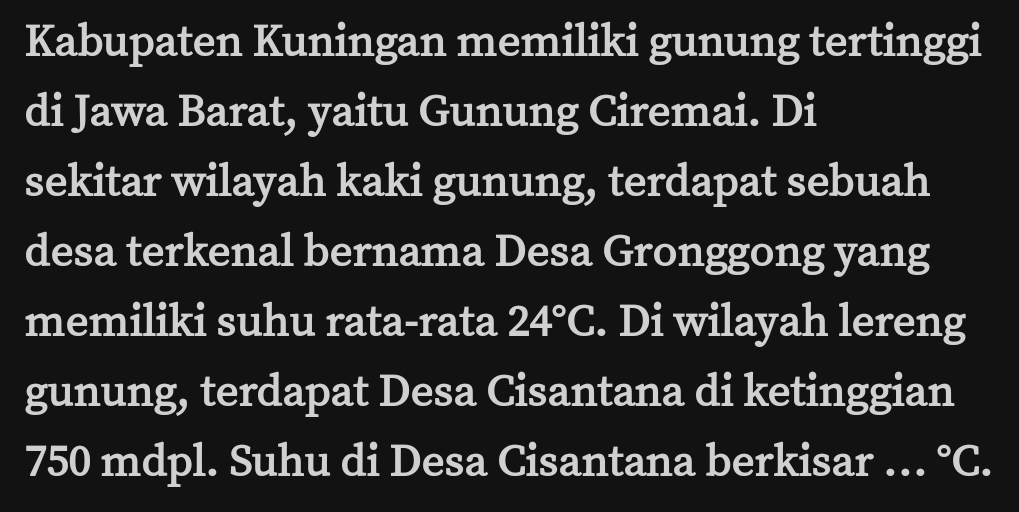 Kabupaten Kuningan memiliki gunung tertinggi 
di Jawa Barat, yaitu Gunung Ciremai. Di 
sekitar wilayah kaki gunung, terdapat sebuah 
desa terkenal bernama Desa Gronggong yang 
memiliki suhu rata-rata 24°C. Di wilayah lereng 
gunung, terdapat Desa Cisantana di ketinggian 
750 mdpl. Suhu di Desa Cisantana berkisar … ^circ C.