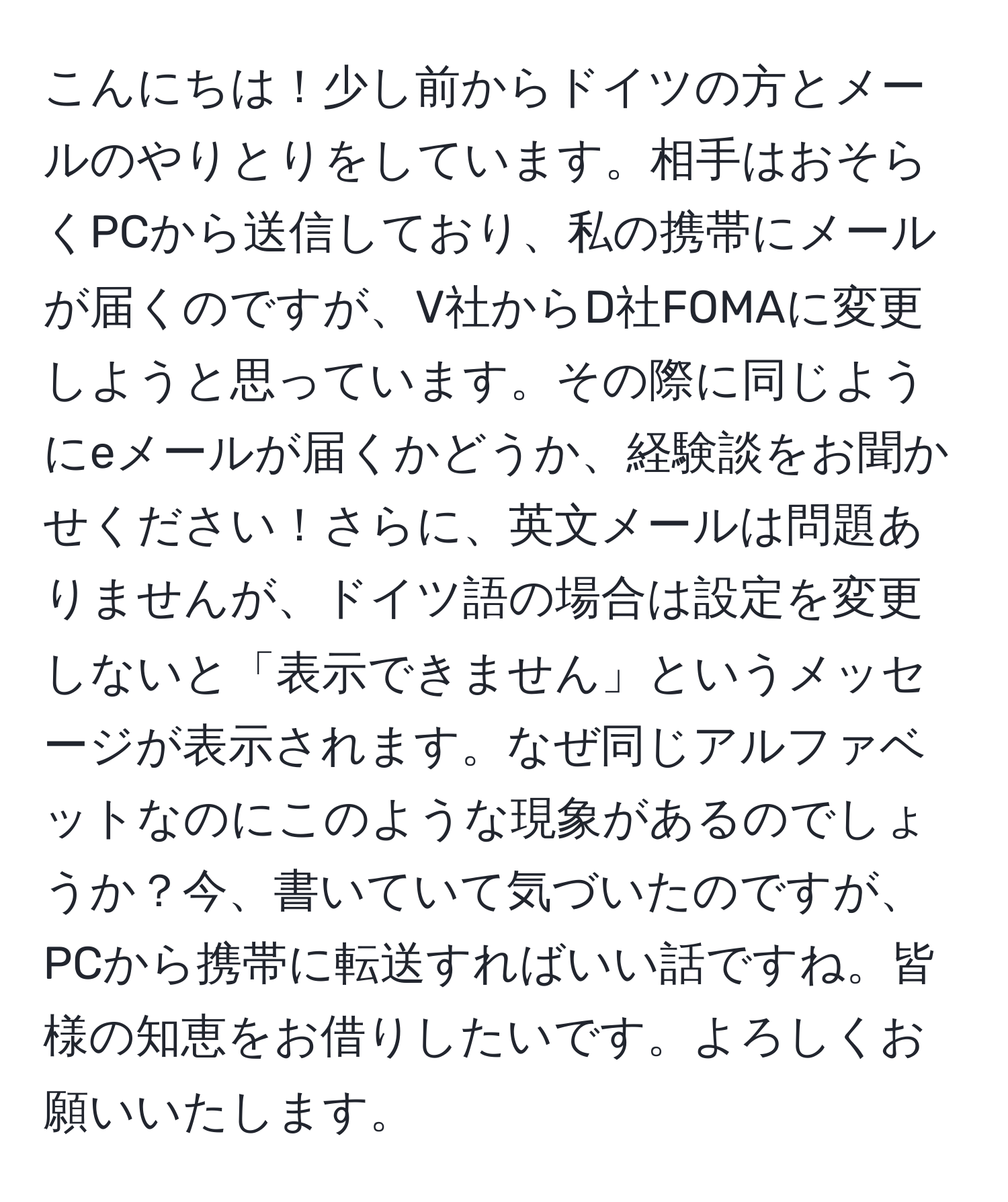 こんにちは！少し前からドイツの方とメールのやりとりをしています。相手はおそらくPCから送信しており、私の携帯にメールが届くのですが、V社からD社FOMAに変更しようと思っています。その際に同じようにeメールが届くかどうか、経験談をお聞かせください！さらに、英文メールは問題ありませんが、ドイツ語の場合は設定を変更しないと「表示できません」というメッセージが表示されます。なぜ同じアルファベットなのにこのような現象があるのでしょうか？今、書いていて気づいたのですが、PCから携帯に転送すればいい話ですね。皆様の知恵をお借りしたいです。よろしくお願いいたします。