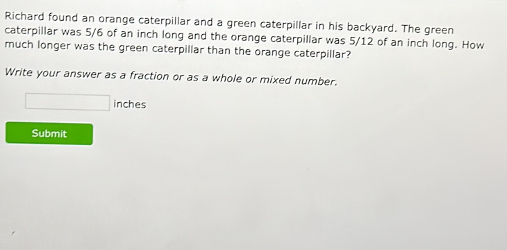 Richard found an orange caterpillar and a green caterpillar in his backyard. The green 
caterpillar was 5/6 of an inch long and the orange caterpillar was 5/12 of an inch long. How 
much longer was the green caterpillar than the orange caterpillar? 
Write your answer as a fraction or as a whole or mixed number.
□ inches
Submit