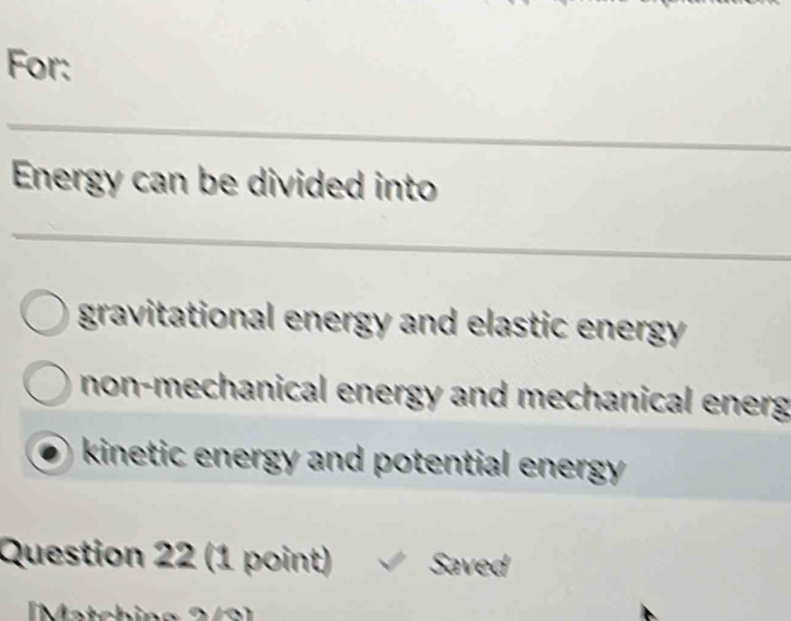 For:
_
Energy can be divided into
_
gravitational energy and elastic energy
non-mechanical energy and mechanical energ
kinetic energy and potential energy .
Question 22 (1 point) Saved
I M atc