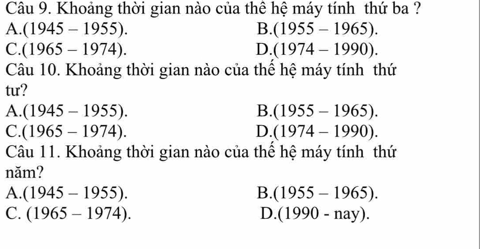 Khoảng thời gian nào của thê hệ máy tính thứ ba ?
A. (1945-1955). B. (1955-1965).
C. (1965-1974). D. (1974-1990). 
Câu 10. Khoảng thời gian nào của thể hệ máy tính thứ
tur?
A. (1945-1955). B. (1955-1965).
C. (1965-1974). D. (1974-1990). 
Câu 11. Khoảng thời gian nào của thể hệ máy tính thứ
năm?
A. (1945-1955). B. (1955-1965).
C. (1965-1974). D. (1990-nay).