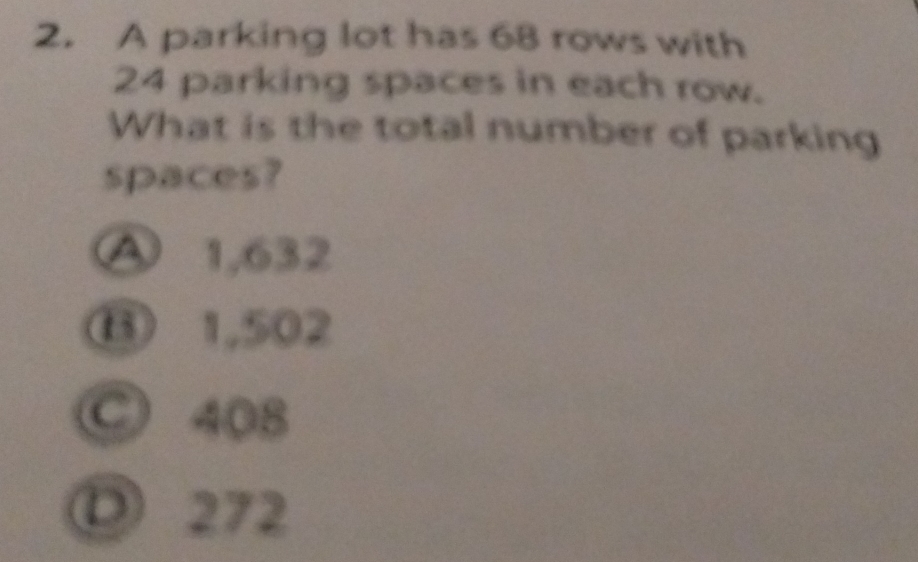 A parking lot has 68 rows with
24 parking spaces in each row.
What is the total number of parking
spaces?
④ 1,632
⑬ 1,502
C 408
① 272