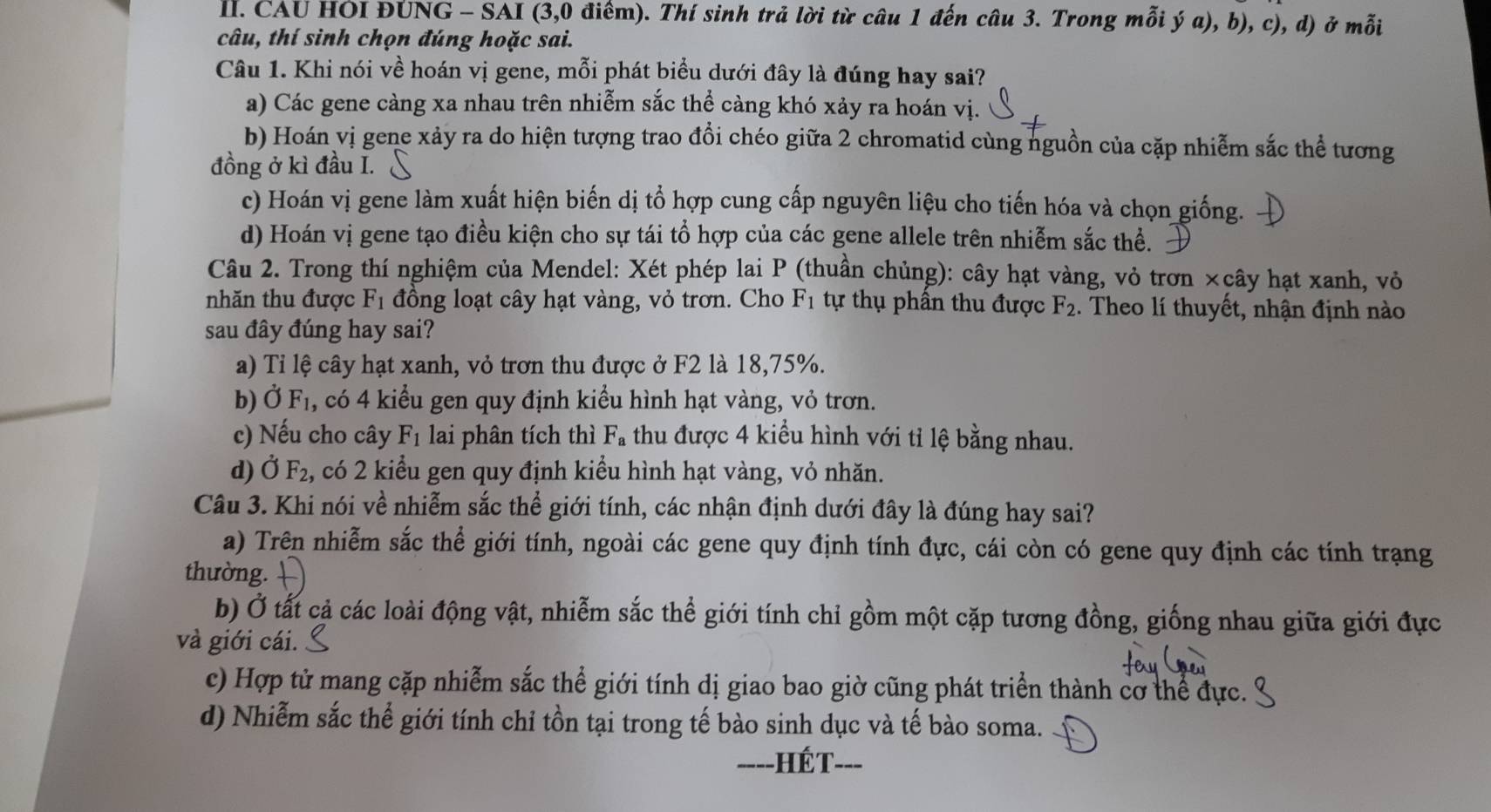 CAU HOI ĐUNG - SAI (3,0 điểm). Thí sinh trả lời từ câu 1 đến câu 3. Trong mỗi ý a), b), c), d) ở mỗi
câu, thí sinh chọn đúng hoặc sai.
Câu 1. Khi nói về hoán vị gene, mỗi phát biểu dưới đây là đúng hay sai?
a) Các gene càng xa nhau trên nhiễm sắc thể càng khó xảy ra hoán vị
b) Hoán vị gene xảy ra do hiện tượng trao đồi chéo giữa 2 chromatid cùng nguồn của cặp nhiễm sắc thể tương
đồng ở kì đầu I.
c) Hoán vị gene làm xuất hiện biến dị tổ hợp cung cấp nguyên liệu cho tiến hóa và chọn giống.
d) Hoán vị gene tạo điều kiện cho sự tái tổ hợp của các gene allele trên nhiễm sắc thể.
Câu 2. Trong thí nghiệm của Mendel: Xét phép lai P (thuần chủng): cây hạt vàng, vỏ trơn ×cây hạt xanh, vỏ
nhăn thu được F_1 đồng loạt cây hạt vàng, vỏ trơn. Cho F_1 tự thụ phần thu được F_2. Theo lí thuyết, nhận định nào
sau đây đúng hay sai?
a) Tỉ lệ cây hạt xanh, vỏ trơn thu được ở F2 là 18,75%.
b) Ở F_1 , có 4 kiểu gen quy định kiểu hình hạt vàng, vỏ trơn.
c) Nếu cho cây F_1 lai phân tích thì F_a thu được 4 kiểu hình với tỉ lệ bằng nhau.
d) Ở F_2 , có 2 kiểu gen quy định kiểu hình hạt vàng, vỏ nhăn.
Câu 3. Khi nói về nhiễm sắc thể giới tính, các nhận định dưới đây là đúng hay sai?
a) Trên nhiễm sắc thể giới tính, ngoài các gene quy định tính đực, cái còn có gene quy định các tính trạng
thường.
b) Ở tất cả các loài động vật, nhiễm sắc thể giới tính chỉ gồm một cặp tương đồng, giống nhau giữa giới đực
và giới cái.
c) Hợp tử mang cặp nhiễm sắc thể giới tính dị giao bao giờ cũng phát triển thành cơ thể đực.
d) Nhiễm sắc thể giới tính chỉ tồn tại trong tế bào sinh dục và tế bào soma.
----HếT