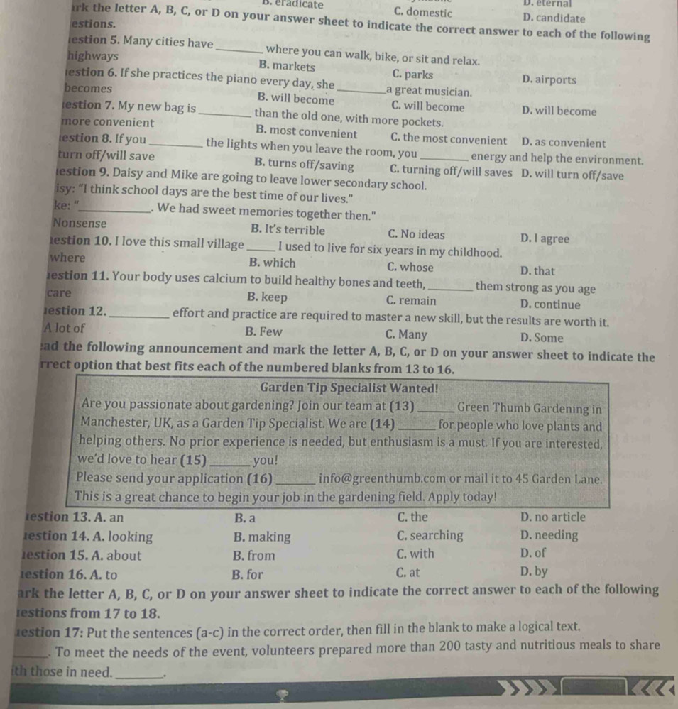 D. eternal
B. eradicate C. domestic D. candidate
irk the letter A, B, C, or D on your answer sheet to indicate the correct answer to each of the following
estions.
lestion 5. Many cities have_ where you can walk, bike, or sit and relax.
highways B. markets C. parks D. airports
estion 6. If she practices the piano every day, she a great musician.
becomes B. will become_ C. will become D. will become
estion 7. My new bag is_ than the old one, with more pockets.
more convenient B. most convenient C. the most convenient D. as convenient
estion 8. If you _the lights when you leave the room, you energy and help the environment.
turn off/will save B. turns off/saving C. turning off/will saves D. will turn off/save
lestion 9. Daisy and Mike are going to leave lower secondary school.
isy: “I think school days are the best time of our lives.”
ke: “_ . We had sweet memories together then."
Nonsense B. It’s terrible C. No ideas D. l agree
lestion 10. I love this small village_ I used to live for six years in my childhood.
where B. which C. whose D. that
lestion 11. Your body uses calcium to build healthy bones and teeth, _them strong as you age
care B. keep C. remain D. continue
estion 12. _effort and practice are required to master a new skill, but the results are worth it.
A lot of B. Few C. Many D. Some
ead the following announcement and mark the letter A, B, C, or D on your answer sheet to indicate the
rrect option that best fits each of the numbered blanks from 13 to 16.
Garden Tip Specialist Wanted!
Are you passionate about gardening? Join our team at (13)_ Green Thumb Gardening in
Manchester, UK, as a Garden Tip Specialist. We are (14) _for people who love plants and
helping others. No prior experience is needed, but enthusiasm is a must. If you are interested,
we’d love to hear (15) _you!
Please send your application (16) _info@greenthumb.com or mail it to 45 Garden Lane.
This is a great chance to begin your job in the gardening field. Apply today!
estion 13. A. an B. a C. the D. no article
lestion 14. A. looking B. making C. searching D. needing
estion 15. A. about B. from C. with D. of
estion 16. A. to B. for C. at D. by
ark the letter A, B, C, or D on your answer sheet to indicate the correct answer to each of the following
estions from 17 to 18.
1estion 17: Put the sentences (a-c) in the correct order, then fill in the blank to make a logical text.
_. To meet the needs of the event, volunteers prepared more than 200 tasty and nutritious meals to share
ith those in need._ .
not