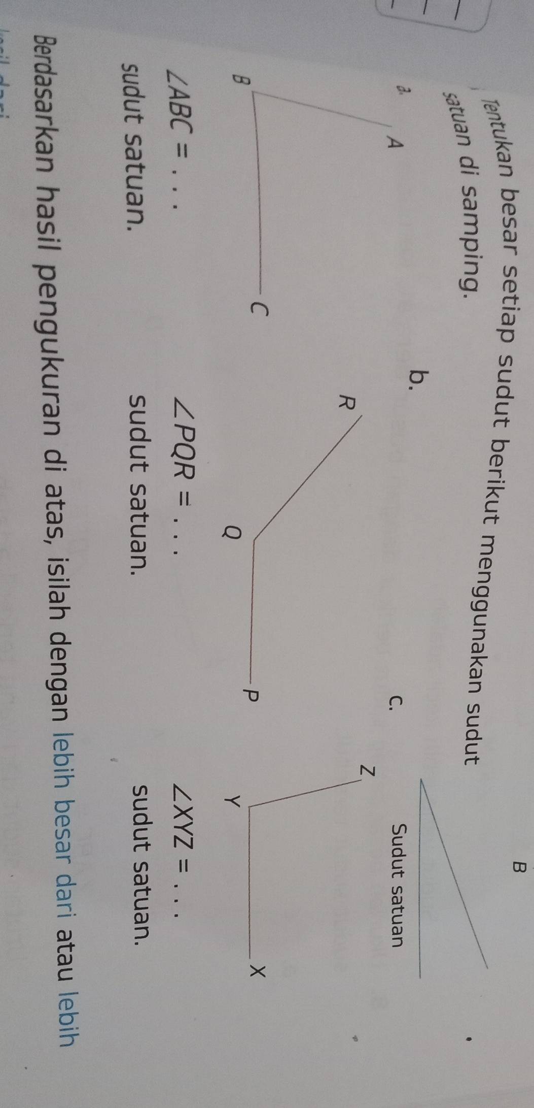 Tentukan besar setiap sudut berikut menggunakan sudut 
satuan di samping. 
b. 
C. Sudut satuan
∠ ABC= _
∠ PQR= _ 
_ ∠ XYZ=
sudut satuan. sudut satuan. sudut satuan. 
Berdasarkan hasil pengukuran di atas, isilah dengan lebih besar dari atau lebih