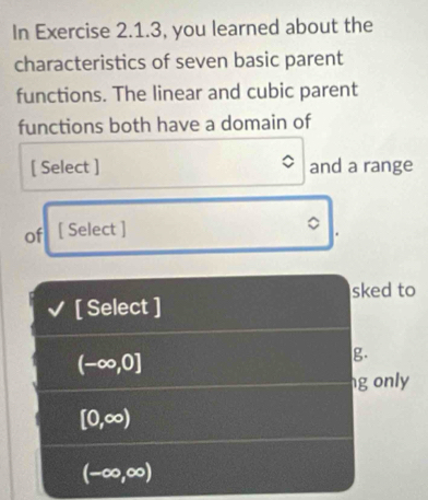 In Exercise 2.1.3, you learned about the
characteristics of seven basic parent
functions. The linear and cubic parent
functions both have a domain of
[ Select ] and a range
of [ Select ]
[ Select ] sked to
(-∈fty ,0]
g.
ng only
[0,∈fty )
(-∈fty ,∈fty )