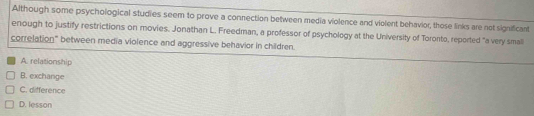 Although some psychological studies seem to prove a connection between media violence and violent behavior, those links are not significant
enough to justify restrictions on movies. Jonathan L. Freedman, a professor of psychology at the University of Toronto, reported "a very smal
correlation" between media violence and aggressive behavior in children.
A. relationship
B. exchange
C. difference
D. lesson