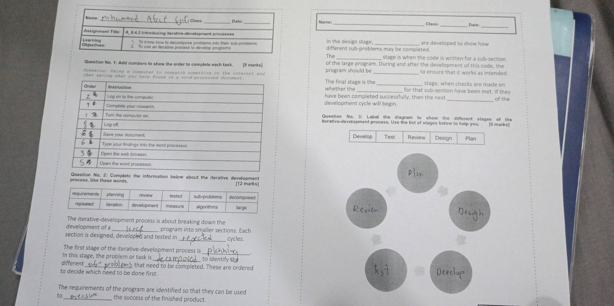 Name: __Date: 
In the design stage, 
are developed to show how 
different sub-problems may be completed. 
The stage is when the code is written for a sub-section 
Question No. 1: Add numbers to show the order to complete each task. of the large program. During and after the development of this code, the 
Scenario: Using a computer to research something on the internet and program should be _to ensure that it works as intended. 
then saving what you ha The final stage is the 
stage, when checks are made on 
whether the _ for that sub-section have been met. If they 
_of the 
have been completed successfully, then the next 
development cycle will begin. 
Question No. 3: Label the diagram to show the different stages of the 
iterative-development process. Use the list of stages below to help you. 
[6 marks] 
plen 
: Complete the information below about the iterative development 
process. Use these words. 
[12 marks] 
Revion 
Nes 
The iterative-development process is about breaking down the 
development of a _program into smaller sections. Each 
section is designed, developed and tested in 
_cycles. 
The first stage of the iterative-development process is 
In this stage, the problem or task is 
_to identify the 
different _that need to be completed. These are ordered 
to decide which need to be done first. Develop 
The requirements of the program are identified so that they can be used 
to_ the success of the finished product.